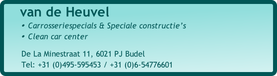 				van de Heuvel
Carrosseriespecials & Speciale constructie’s
Clean car center

							De La Minestraat 11, 6021 PJ Budel
							Tel: +31 (0)495-595453 / +31 (0)6-54776601
